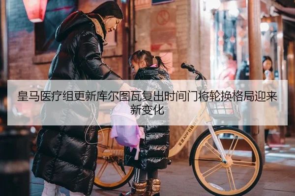 皇马医疗组更新库尔图瓦复出时间门将轮换格局迎来新变化