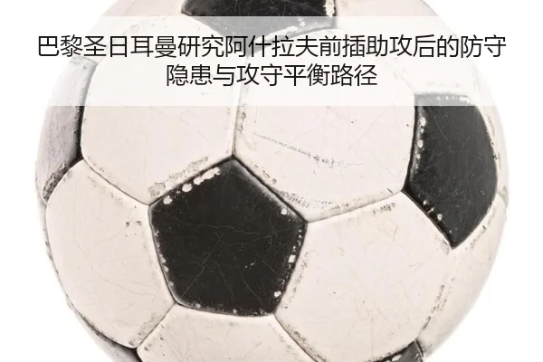 巴黎圣日耳曼研究阿什拉夫前插助攻后的防守隐患与攻守平衡路径