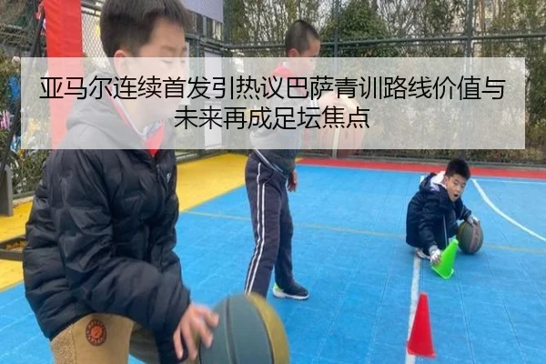 亚马尔连续首发引热议巴萨青训路线价值与未来再成足坛焦点