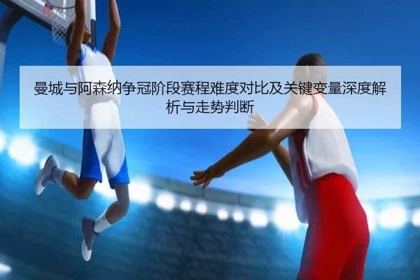 曼城与阿森纳争冠阶段赛程难度对比及关键变量深度解析与走势判断