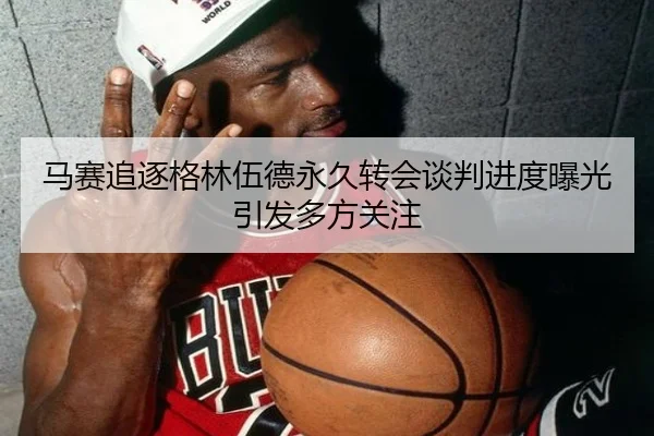 马赛追逐格林伍德永久转会谈判进度曝光引发多方关注