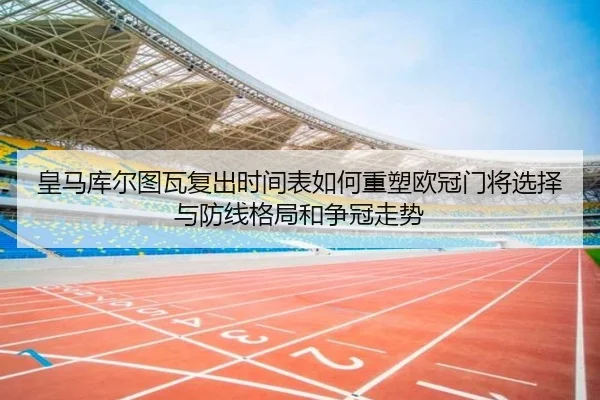 皇马库尔图瓦复出时间表如何重塑欧冠门将选择与防线格局和争冠走势