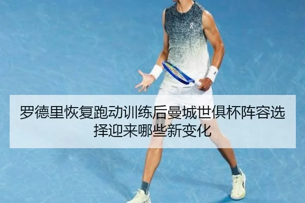 罗德里恢复跑动训练后曼城世俱杯阵容选择迎来哪些新变化