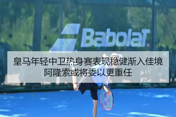 皇马年轻中卫热身赛表现稳健渐入佳境阿隆索或将委以更重任